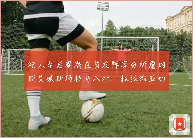 湖人季后赛潜在首发阵容分析詹姆斯艾顿斯玛特与八村塁拉拉维亚的组合前景