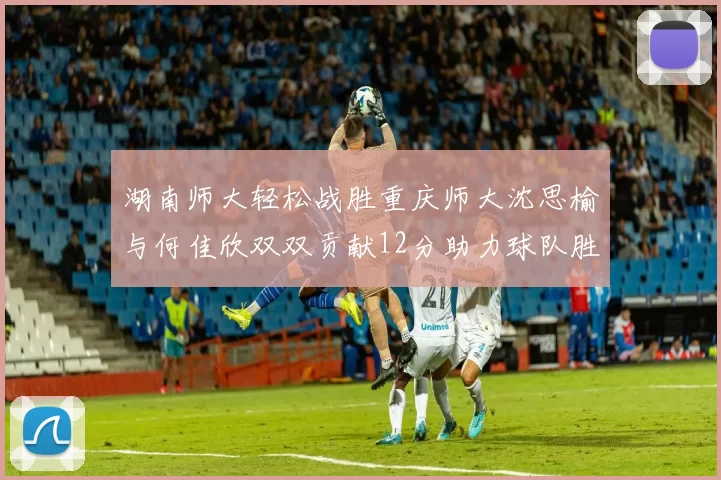 湖南师大轻松战胜重庆师大沈思榆与何佳欣双双贡献12分助力球队胜利
