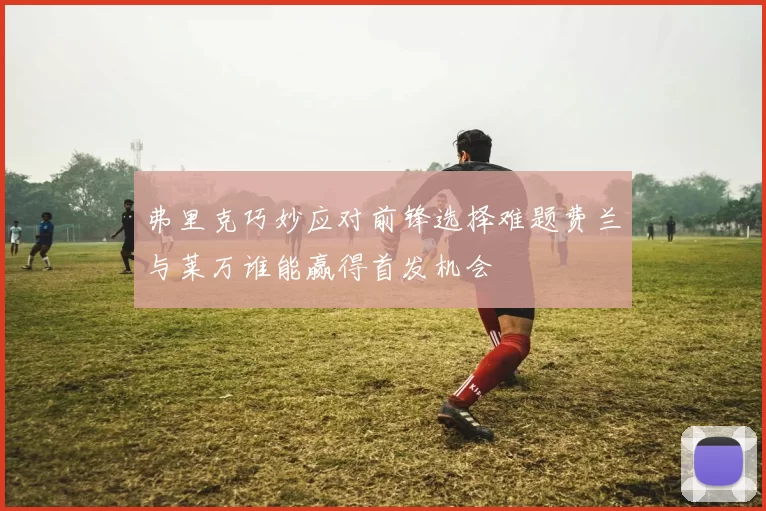 弗里克巧妙应对前锋选择难题费兰与莱万谁能赢得首发机会