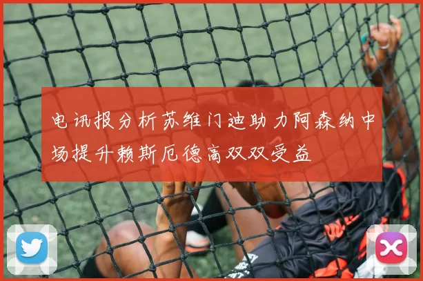 电讯报分析苏维门迪助力阿森纳中场提升赖斯厄德高双双受益