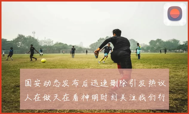 国安动态发布后迅速删除引发热议人在做天在看神明时刻关注我们行为