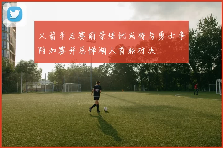 火箭季后赛前景堪忧或将与勇士争附加赛并忌惮湖人首轮对决