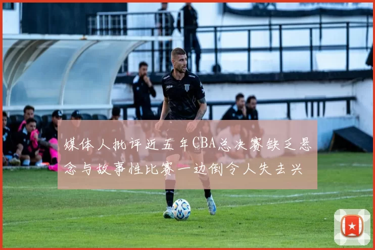 媒体人批评近五年CBA总决赛缺乏悬念与故事性比赛一边倒令人失去兴趣