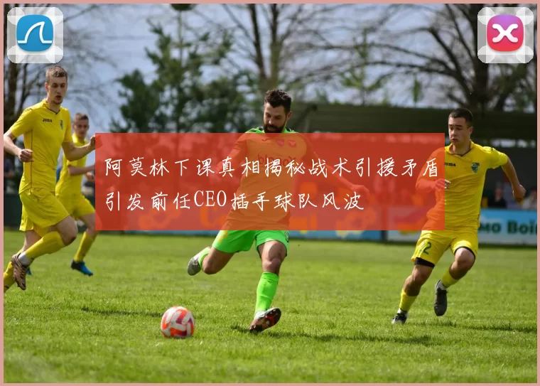阿莫林下课真相揭秘战术引援矛盾引发前任CEO插手球队风波