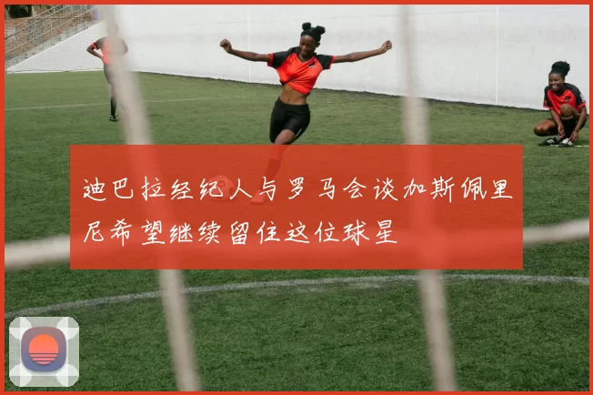 迪巴拉经纪人与罗马会谈加斯佩里尼希望继续留住这位球星