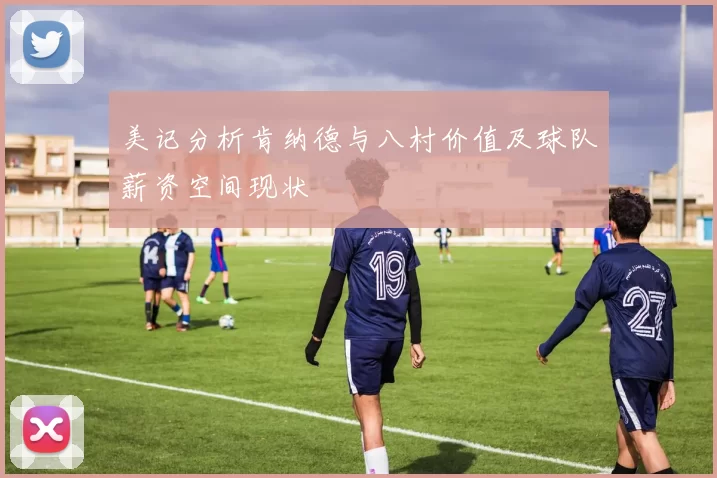 美记分析肯纳德与八村价值及球队薪资空间现状