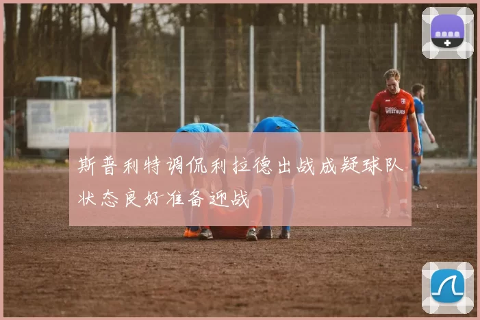 斯普利特调侃利拉德出战成疑球队状态良好准备迎战