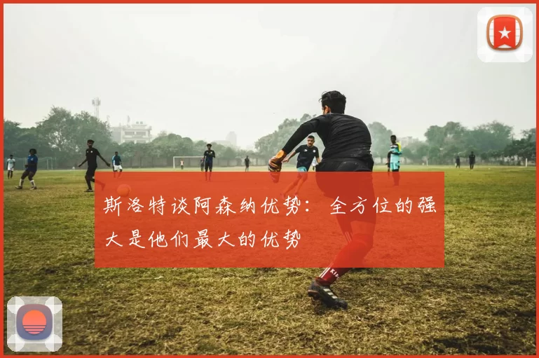 斯洛特谈阿森纳优势：全方位的强大是他们最大的优势
