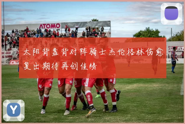 太阳背靠背对阵骑士杰伦格林伤愈复出期待再创佳绩