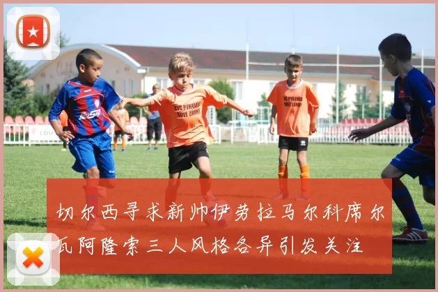 切尔西寻求新帅伊劳拉马尔科席尔瓦阿隆索三人风格各异引发关注