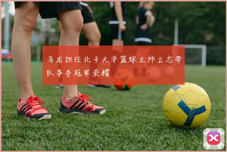 马龙担任北卡大学篮球主帅立志带队争夺冠军荣耀