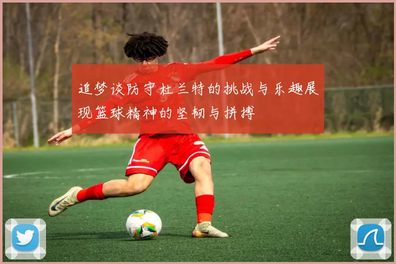 追梦谈防守杜兰特的挑战与乐趣展现篮球精神的坚韧与拼搏