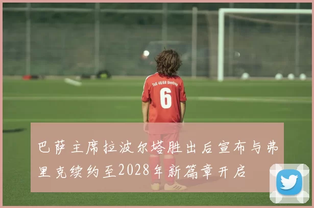 巴萨主席拉波尔塔胜出后宣布与弗里克续约至2028年新篇章开启