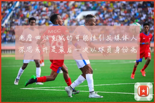 老詹回归克城的可能性引发媒体人深思或许是最后一次以球员身份亮相