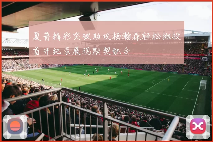 夏普精彩突破助攻杨瀚森轻松抛投首开纪录展现默契配合