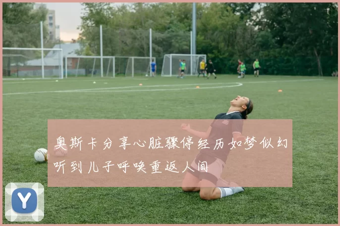 奥斯卡分享心脏骤停经历如梦似幻听到儿子呼唤重返人间