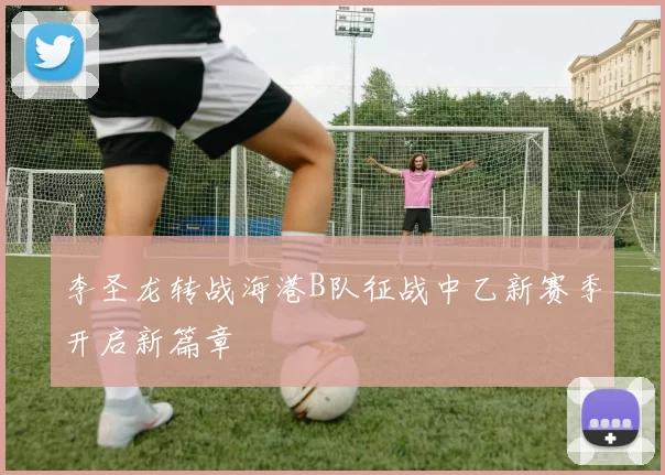 李圣龙转战海港B队征战中乙新赛季开启新篇章