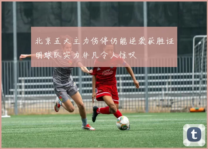 北京五大主力伤停仍能逆袭获胜证明球队实力非凡令人惊叹