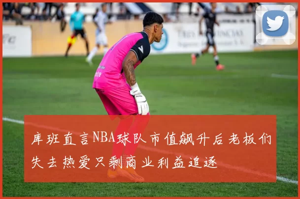 库班直言NBA球队市值飙升后老板们失去热爱只剩商业利益追逐