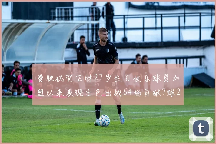 曼联祝贺芒特27岁生日快乐球员加盟以来表现出色出战64场贡献7球2助