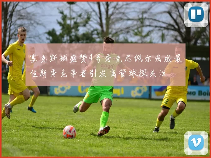 塞克斯顿盛赞4号秀克尼佩尔或成最佳新秀竞争者引发高管球探关注
