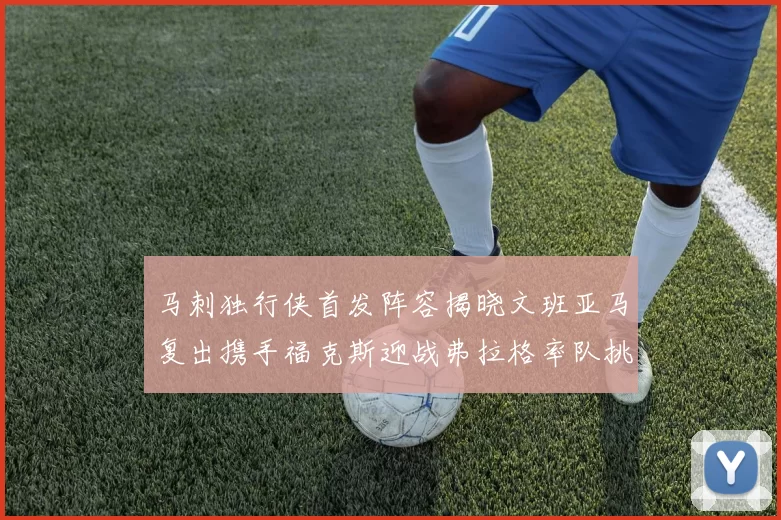 马刺独行侠首发阵容揭晓文班亚马复出携手福克斯迎战弗拉格率队挑战