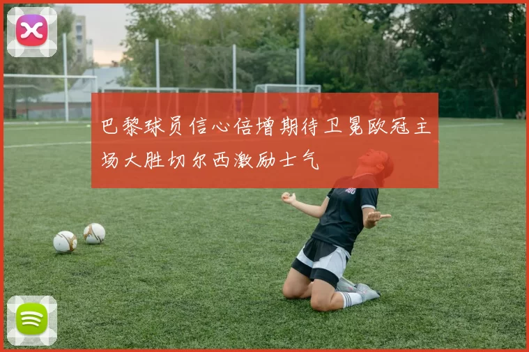 巴黎球员信心倍增期待卫冕欧冠主场大胜切尔西激励士气
